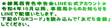 ★練馬西青色申告会LINE公式アカウント★ 令和4年10月以降、事務局からのお知らせを LINEで配信いたします。 下記の「QRコード」を読み込んで「友だち登録」 してください。